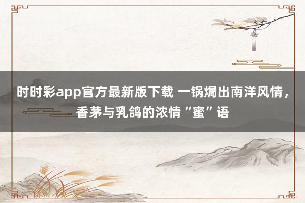 时时彩app官方最新版下载 一锅焗出南洋风情，香茅与乳鸽的浓情“蜜”语