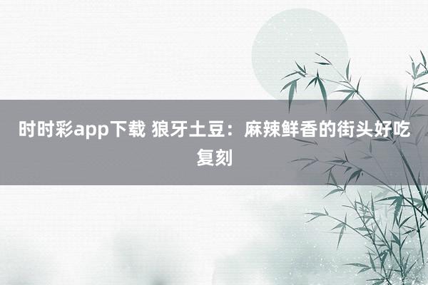 时时彩app下载 狼牙土豆：麻辣鲜香的街头好吃复刻