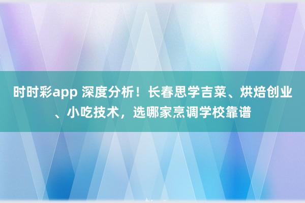 时时彩app 深度分析！长春思学吉菜、烘焙创业、小吃技术，选哪家烹调学校靠谱
