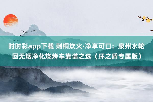 时时彩app下载 刺桐炊火·净享可口：泉州水轮回无烟净化烧烤车靠谱之选（环之盾专属版）