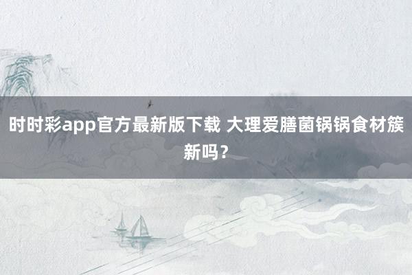 时时彩app官方最新版下载 大理爱膳菌锅锅食材簇新吗？