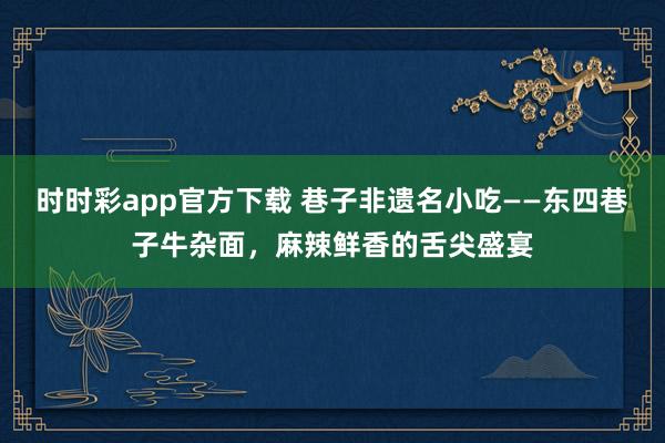 时时彩app官方下载 巷子非遗名小吃——东四巷子牛杂面，麻辣鲜香的舌尖盛宴