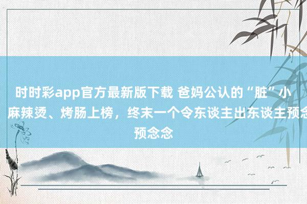 时时彩app官方最新版下载 爸妈公认的“脏”小吃，麻辣烫、烤肠上榜，终末一个令东谈主出东谈主预念念