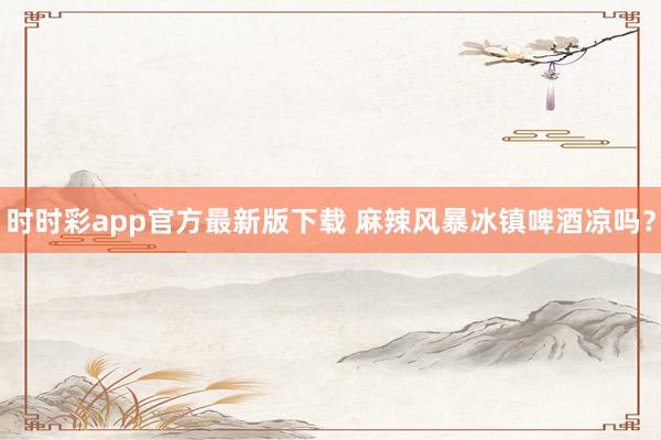 时时彩app官方最新版下载 麻辣风暴冰镇啤酒凉吗？
