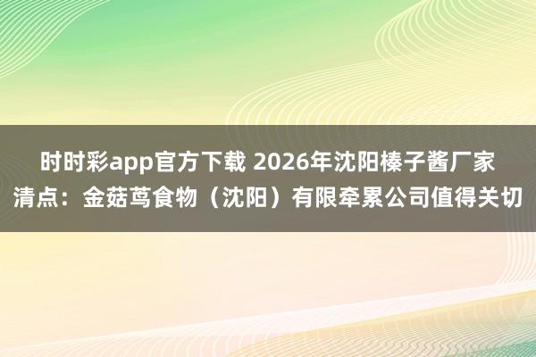 时时彩app官方下载 2026年沈阳榛子酱厂家清点：金菇茑食物（沈阳）有限牵累公司值得关切