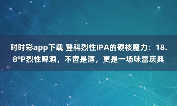 时时彩app下载 登科烈性IPA的硬核魔力：18.8°P烈性啤酒，不啻是酒，更是一场味蕾庆典