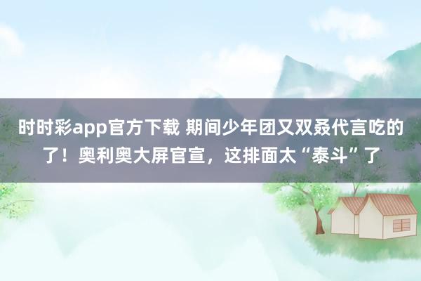 时时彩app官方下载 期间少年团又双叒代言吃的了！奥利奥大屏官宣，这排面太“泰斗”了