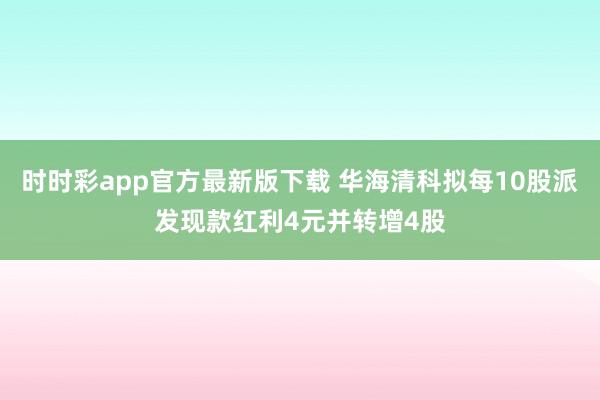 时时彩app官方最新版下载 华海清科拟每10股派发现款红利4元并转增4股