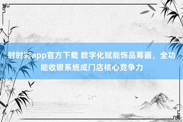 时时彩app官方下载 数字化赋能饰品筹画，全功能收银系统成门店核心竞争力