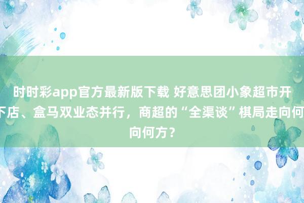 时时彩app官方最新版下载 好意思团小象超市开线下店、盒马双业态并行，商超的“全渠谈”棋局走向何方？