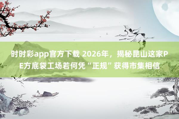 时时彩app官方下载 2026年，揭秘昆山这家PE方底袋工场若何凭“正规”获得市集相信