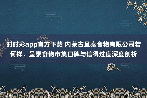 时时彩app官方下载 内蒙古呈泰食物有限公司若何样，呈泰食物市集口碑与信得过度深度剖析