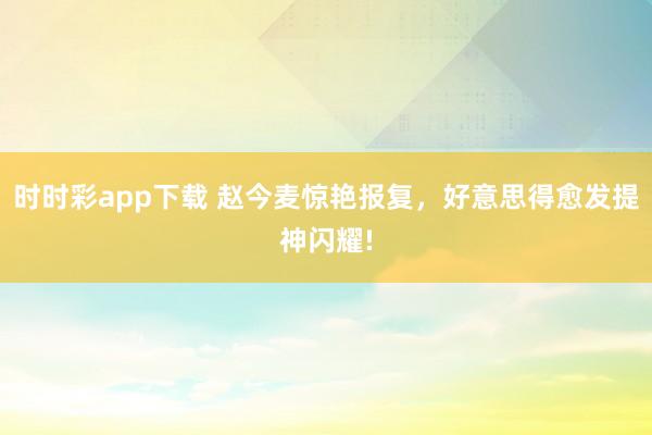 时时彩app下载 赵今麦惊艳报复，好意思得愈发提神闪耀!