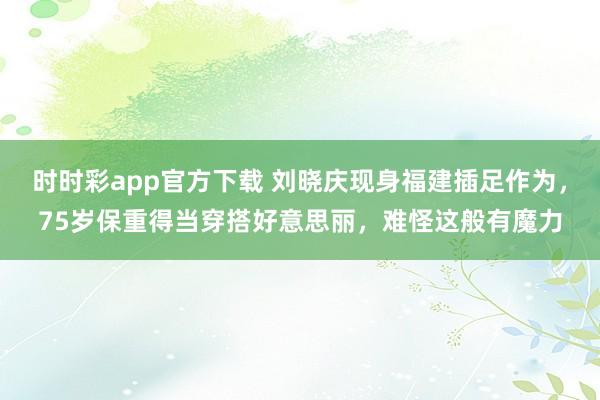 时时彩app官方下载 刘晓庆现身福建插足作为，75岁保重得当穿搭好意思丽，难怪这般有魔力