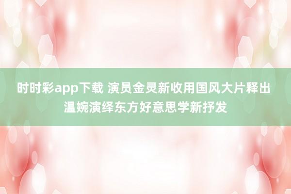 时时彩app下载 演员金灵新收用国风大片释出 温婉演绎东方好意思学新抒发