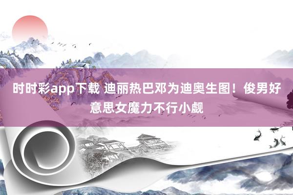 时时彩app下载 迪丽热巴邓为迪奥生图！俊男好意思女魔力不行小觑