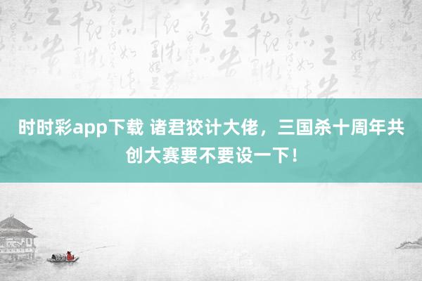 时时彩app下载 诸君狡计大佬，三国杀十周年共创大赛要不要设一下！