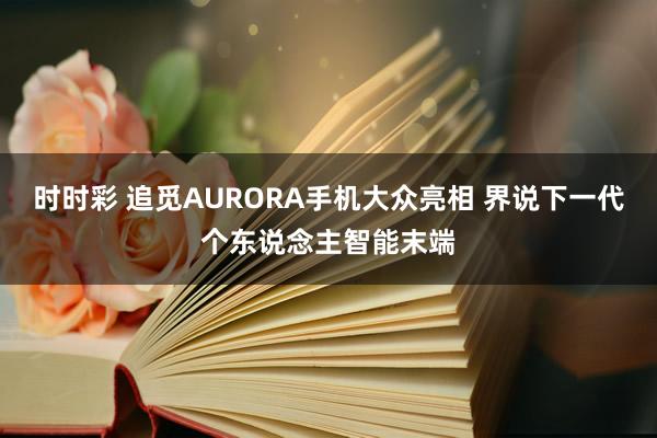 时时彩 追觅AURORA手机大众亮相 界说下一代个东说念主智能末端