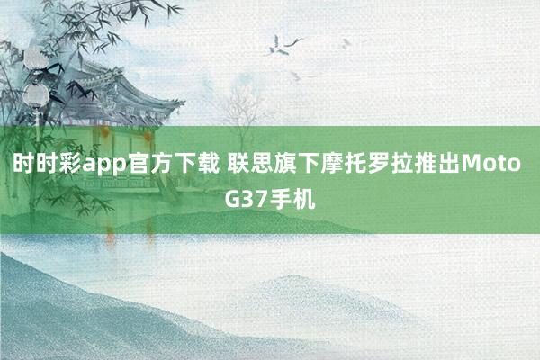 时时彩app官方下载 联思旗下摩托罗拉推出Moto G37手机