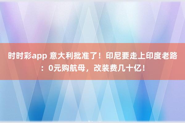 时时彩app 意大利批准了！印尼要走上印度老路：0元购航母，改装费几十亿！