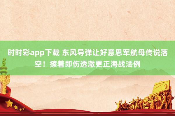 时时彩app下载 东风导弹让好意思军航母传说落空！擦着即伤透澈更正海战法例