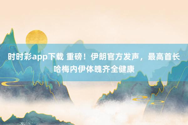 时时彩app下载 重磅！伊朗官方发声，最高首长哈梅内伊体魄齐全健康