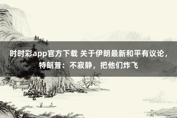 时时彩app官方下载 关于伊朗最新和平有议论，特朗普：不寂静，把他们炸飞