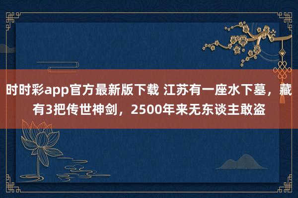 时时彩app官方最新版下载 江苏有一座水下墓，藏有3把传世神剑，2500年来无东谈主敢盗
