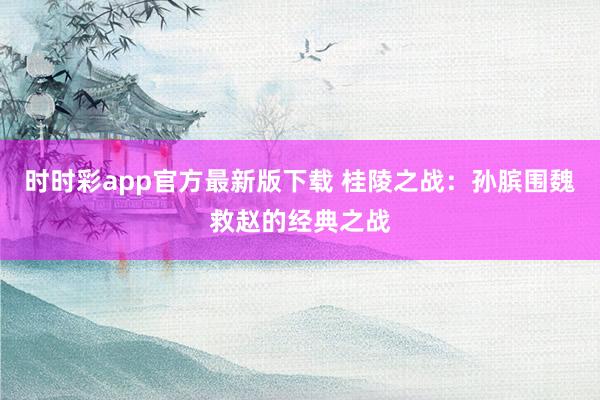 时时彩app官方最新版下载 桂陵之战：孙膑围魏救赵的经典之战