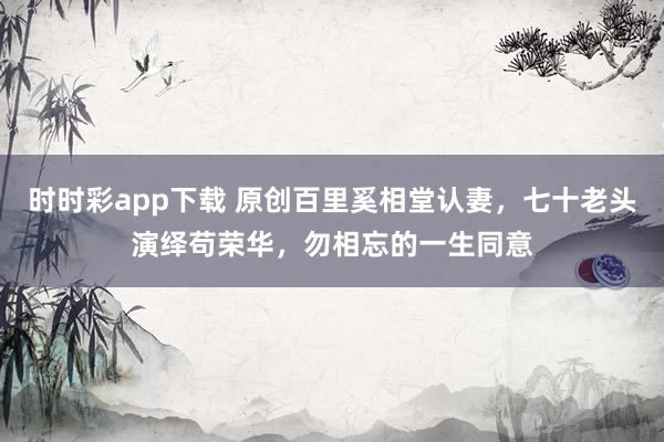 时时彩app下载 原创百里奚相堂认妻，七十老头演绎苟荣华，勿相忘的一生同意