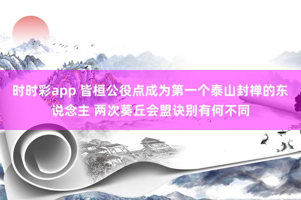 时时彩app 皆桓公役点成为第一个泰山封禅的东说念主 两次葵丘会盟诀别有何不同