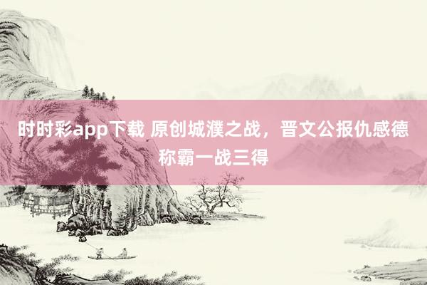 时时彩app下载 原创城濮之战，晋文公报仇感德称霸一战三得