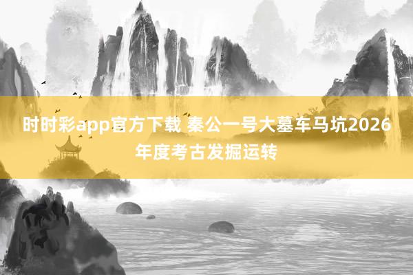 时时彩app官方下载 秦公一号大墓车马坑2026年度考古发掘运转