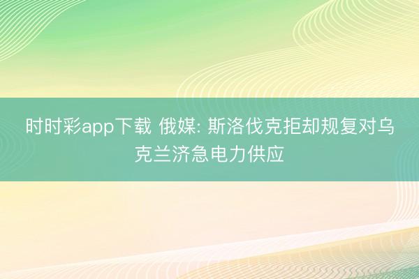 时时彩app下载 俄媒: 斯洛伐克拒却规复对乌克兰济急电力供应