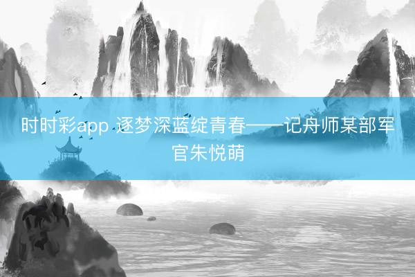 时时彩app 逐梦深蓝绽青春——记舟师某部军官朱悦萌