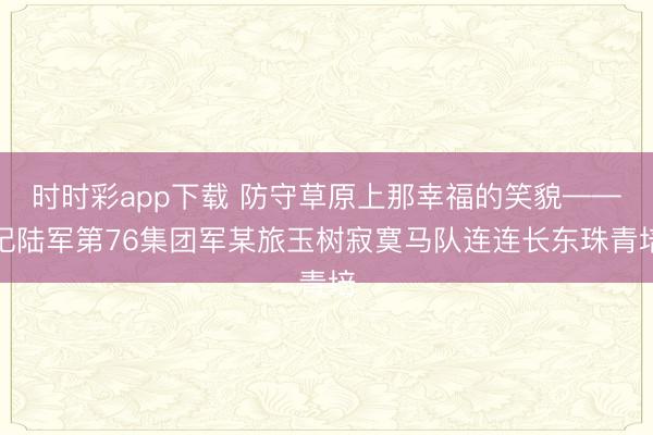 时时彩app下载 防守草原上那幸福的笑貌——记陆军第76集团军某旅玉树寂寞马队连连长东珠青培