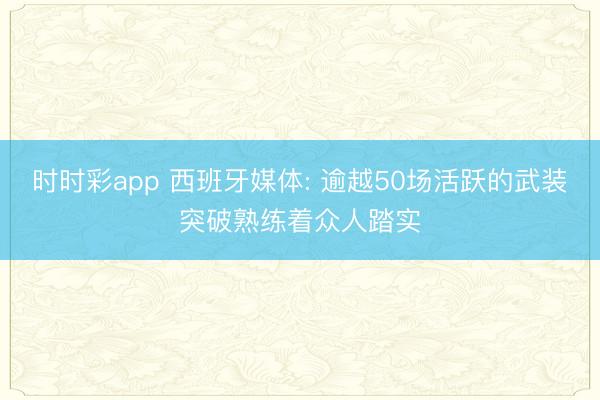 时时彩app 西班牙媒体: 逾越50场活跃的武装突破熟练着众人踏实