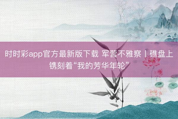 时时彩app官方最新版下载 军营不雅察丨礁盘上镌刻着“我的芳华年轮”
