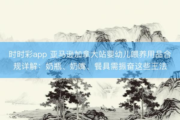 时时彩app 亚马逊加拿大站婴幼儿喂养用品合规详解：奶瓶、奶嘴、餐具需振奋这些王法