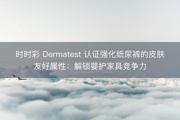 时时彩 Dermatest 认证强化纸尿裤的皮肤友好属性：解锁婴护家具竞争力