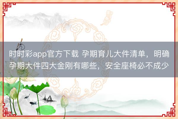 时时彩app官方下载 孕期育儿大件清单，明确孕期大件四大金刚有哪些，安全座椅必不成少