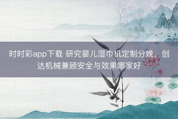 时时彩app下载 研究婴儿湿巾机定制分娩，创达机械兼顾安全与效果哪家好